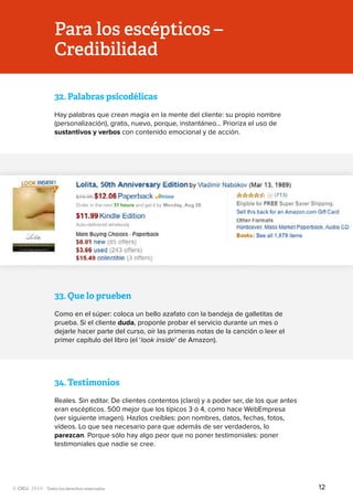 Todos los derechos reservados
32.	Palabras psicodélicas
Hay palabras que crean magia en la mente del cliente: su propio nombre
(personalización), gratis, nuevo, porque, instantáneo… Prioriza el uso de
sustantivos y verbos con contenido emocional y de acción.
Para los escépticos –
Credibilidad
33.	Que lo prueben
Como en el súper: coloca un bello azafato con la bandeja de galletitas de
prueba. Si el cliente duda, proponle probar el servicio durante un mes o
dejarle hacer parte del curso, oír las primeras notas de la canción o leer el
primer capítulo del libro (el ‘look inside’ de Amazon).
34.	Testimonios
Reales. Sin editar. De clientes contentos (claro) y a poder ser, de los que antes
eran escépticos. 500 mejor que los típicos 3 ó 4, como hace WebEmpresa
(ver siguiente imagen). Hazlos creíbles: pon nombres, datos, fechas, fotos,
vídeos. Lo que sea necesario para que además de ser verdaderos, lo
parezcan. Porque sólo hay algo peor que no poner testimoniales: poner
testimoniales que nadie se cree.
12
 