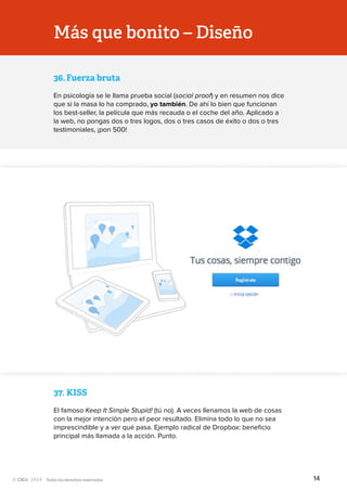 Todos los derechos reservados
Más que bonito – Diseño
36.	Fuerza bruta
En psicología se le llama prueba social (social proof) y en resumen nos dice
que si la masa lo ha comprado, yo también. De ahí lo bien que funcionan
los best-seller, la película que más recauda o el coche del año. Aplicado a
la web, no pongas dos o tres logos, dos o tres casos de éxito o dos o tres
testimoniales, ¡pon 500!
37.	KISS
El famoso Keep It Simple Stupid! (tú no). A veces llenamos la web de cosas
con la mejor intención pero el peor resultado. Elimina todo lo que no sea
imprescindible y a ver qué pasa. Ejemplo radical de Dropbox: beneficio
principal más llamada a la acción. Punto.
14
 