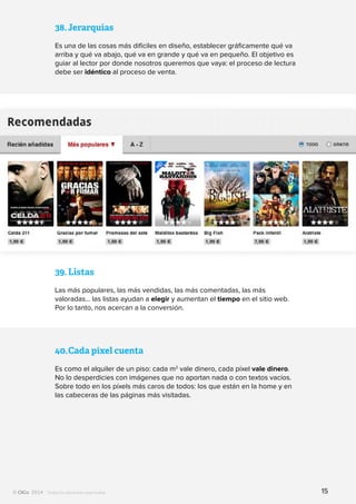 Todos los derechos reservados
38.	Jerarquías
Es una de las cosas más difíciles en diseño, establecer gráficamente qué va
arriba y qué va abajo, qué va en grande y qué va en pequeño. El objetivo es
guiar al lector por donde nosotros queremos que vaya: el proceso de lectura
debe ser idéntico al proceso de venta.
39.	Listas
Las más populares, las más vendidas, las más comentadas, las más
valoradas… las listas ayudan a elegir y aumentan el tiempo en el sitio web.
Por lo tanto, nos acercan a la conversión.
40.	Cada píxel cuenta
Es como el alquiler de un piso: cada m2
vale dinero, cada píxel vale dinero.
No lo desperdicies con imágenes que no aportan nada o con textos vacíos.
Sobre todo en los píxels más caros de todos: los que están en la home y en
las cabeceras de las páginas más visitadas.
15
 