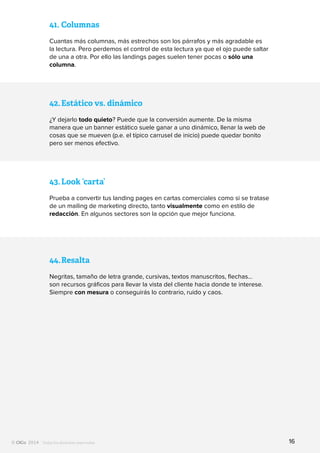 Todos los derechos reservados
42.	Estático vs. dinámico
¿Y dejarlo todo quieto? Puede que la conversión aumente. De la misma
manera que un banner estático suele ganar a uno dinámico, llenar la web de
cosas que se mueven (p.e. el típico carrusel de inicio) puede quedar bonito
pero ser menos efectivo.
43.	Look ‘carta’
Prueba a convertir tus landing pages en cartas comerciales como si se tratase
de un mailing de marketing directo, tanto visualmente como en estilo de
redacción. En algunos sectores son la opción que mejor funciona.
41.	Columnas
Cuantas más columnas, más estrechos son los párrafos y más agradable es
la lectura. Pero perdemos el control de esta lectura ya que el ojo puede saltar
de una a otra. Por ello las landings pages suelen tener pocas o sólo una
columna.
44.	Resalta
Negritas, tamaño de letra grande, cursivas, textos manuscritos, flechas…
son recursos gráficos para llevar la vista del cliente hacia donde te interese.
Siempre con mesura o conseguirás lo contrario, ruido y caos.
16
 