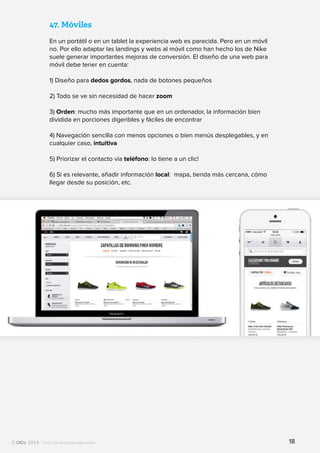 Todos los derechos reservados
47.	Móviles
En un portátil o en un tablet la experiencia web es parecida. Pero en un móvil
no. Por ello adaptar las landings y webs al móvil como han hecho los de Nike
suele generar importantes mejoras de conversión. El diseño de una web para
móvil debe tener en cuenta:
1) Diseño para dedos gordos, nada de botones pequeños
2) Todo se ve sin necesidad de hacer zoom
3) Orden: mucho más importante que en un ordenador, la información bien
dividida en porciones digeribles y fáciles de encontrar
4) Navegación sencilla con menos opciones o bien menús desplegables, y en
cualquier caso, intuitiva
5) Priorizar el contacto vía teléfono: lo tiene a un clic!
6) Si es relevante, añadir información local: mapa, tienda más cercana, cómo
llegar desde su posición, etc.
18
 