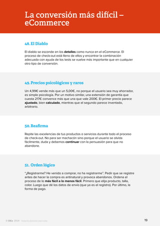 Todos los derechos reservados
La conversión más difícil –
eCommerce
48.	El Diablo
El diablo se esconde en los detalles como nunca en el eCommerce. El
proceso de check-out está lleno de ellos y encontrar la combinación
adecuada con ayuda de los tests se vuelve más importante que en cualquier
otro tipo de conversión.
49.	Precios psicológicos y raros
Un 4,99€ vende más que un 5,00€, no porque el usuario sea muy ahorrador,
es simple psicología. Por un motivo similar, una extensión de garantía que
cuesta 217€ convence más que una que vale 200€. El primer precio parece
ajustado, bien calculado, mientras que el segundo parece inventado,
arbitrario.
50.	Reafirma
Repite las excelencias de tus productos o servicios durante todo el proceso
de check-out. No para ser machacón sino porque el usuario se olvida
fácilmente, duda y debemos continuar con la persuasión para que no
abandone.
51.	Orden lógico
“¿Registrarme? He venido a comprar, no ha registrarme”. Pedir que se registre
antes de hacer la compra es antinatural y provoca abandonos. Ordena el
proceso de lo más fácil a lo menos fácil. Primero que elija producto, talla,
color. Luego que dé los datos de envío (que ya es el registro). Por último, la
forma de pago.
19
 