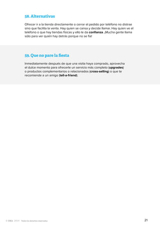 Todos los derechos reservados
58.	Alternativas
Ofrecer ir a la tienda directamente o cerrar el pedido por teléfono no distrae
sino que facilita la venta. Hay quien se cansa y decide llamar. Hay quien ve el
teléfono o que hay tiendas físicas y ello le da confianza. ¡Mucha gente llama
sólo para ver quién hay detrás porque no se fía!
59.	Que no pare la fiesta
Inmediatamente después de que una visita haya comprado, aprovecha
el dulce momento para ofrecerle un servicio más completo (upgrades)
o productos complementarios o relacionados (cross-selling) o que te
recomiende a un amigo (tell-a-friend).
21
 