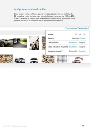 Todos los derechos reservados
64.	Opciones de visualización
Cada uno es como es. Si uno quiere ver los productos en una matriz y de
20 en veinte y otro los quiere en formato lista y a poder ser de 200 en 200,
pues a cada uno lo suyo. Como en el siguiente ejemplo de Shutterstock que
permite visualizar el contenido de múltiples formas diferentes.
23
 