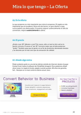 Todos los derechos reservados
65.	Es la oferta
Lo que propones es más importante que cómo lo propones. El regalo es más
importante que el envoltorio. Dicho de otra forma, un gran diseño o copy
nunca paliará una oferta pobre. Si quieres mejorar sustancialmente el ratio de
conversión, mejora sustancialmente la oferta.
Mira lo que tengo – La Oferta
66.	El precio
¿Gratis o por 1€? ¿Barato o caro? De nuevo, sólo un test te dirá cuál es la
opción correcta. A veces el “por 1€” funciona mejor que el todo-poderoso
“gratis”. También pasa que la gente no se fíe de productos demasiado baratos
y se decante por el más caro que da sensación de calidad.
67.	Añade algo extra
Poder probarlo gratis es una de las ofertas estrella de Internet, desde el juego
Candy Crush hasta el software de Click&Tale (imagen). Pero podemos añadir
otras cosas: te regalo la funda, págalo cuando puedas, 90 años de garantía,
5x1… Siempre en un test contra la oferta actual, claro.
24
 