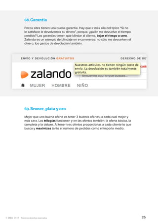 Todos los derechos reservados
68.	Garantía
Pocos sites tienen una buena garantía. Hay que ir más allá del típico “Si no
le satisface le devolvemos su dinero”, porque, ¿quién me devuelve el tiempo
perdido? Las garantías tienen que blindar al cliente, bajar el riesgo a cero.
Zalando es un ejemplo de blindaje en e-commerce: no sólo me devuelven el
dinero, los gastos de devolución también.
69.	Bronce, plata y oro
Mejor que una buena oferta es tener 3 buenas ofertas, a cada cual mejor y
más cara. Las trilogías funcionan y en las ofertas también: la oferta básica, la
completa y la deluxe. Al tener tres ofertas proporcionas a cada cliente lo que
busca y maximizas tanto el número de pedidos como el importe medio.
25
 