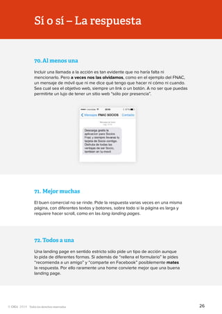 Todos los derechos reservados
70.	Al menos una
Incluir una llamada a la acción es tan evidente que no haría falta ni
mencionarlo. Pero a veces nos las olvidamos, como en el ejemplo del FNAC,
un mensaje de móvil que ni me dice qué tengo que hacer ni cómo ni cuando.
Sea cual sea el objetivo web, siempre un link o un botón. A no ser que puedas
permitirte un lujo de tener un sitio web “sólo por presencia”.
71.	Mejor muchas
El buen comercial no se rinde. Pide la respuesta varias veces en una misma
página, con diferentes textos y botones, sobre todo si la página es larga y
requiere hacer scroll, como en las long landing pages.
72.	Todos a una
Una landing page en sentido estricto sólo pide un tipo de acción aunque
lo pida de diferentes formas. Si además de “rellena el formulario” le pides
“recomienda a un amigo” y “comparte en Facebook” posiblemente mates
la respuesta. Por ello raramente una home convierte mejor que una buena
landing page.
Sí o sí – La respuesta
26
 
