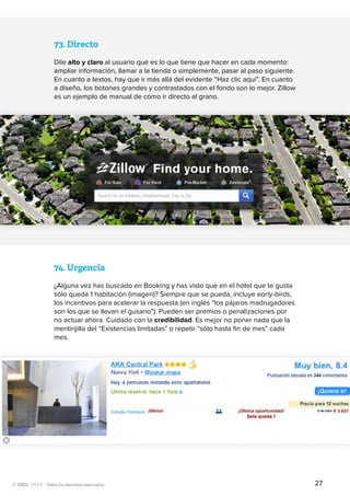 Todos los derechos reservados
73.	Directo
Dile alto y claro al usuario qué es lo que tiene que hacer en cada momento:
ampliar información, llamar a la tienda o simplemente, pasar al paso siguiente.
En cuanto a textos, hay que ir más allá del evidente “Haz clic aquí”. En cuanto
a diseño, los botones grandes y contrastados con el fondo son lo mejor. Zillow
es un ejemplo de manual de cómo ir directo al grano.
74.	Urgencia
¿Alguna vez has buscado en Booking y has visto que en el hotel que te gusta
sólo queda 1 habitación (imagen)? Siempre que se pueda, incluye early-birds,
los incentivos para acelerar la respuesta (en inglés “los pájaros madrugadores
son los que se llevan el gusano”). Pueden ser premios o penalizaciones por
no actuar ahora. Cuidado con la credibilidad. Es mejor no poner nada que la
mentirijilla del “Existencias limitadas” o repetir “sólo hasta fin de mes” cada
mes.
27
 