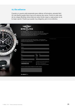 Todos los derechos reservados
75.	Sin esfuerzo
Cuando un usuario está preparado para rellenar el formulario, pónselo fácil.
Un mal diseño puede hacer que se lo piense dos veces. Como en este caso
de los relojes Breitling: letras blancas sobre fondo negro y cajas grises no es
la mejor opción. Puede que quede muy elegante, pero no es efectivo.
28
 