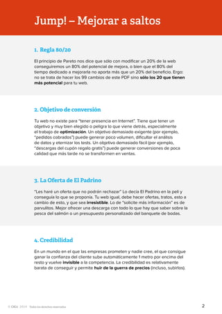 Todos los derechos reservados
Jump! – Mejorar a saltos
1.	Regla 80/20
El principio de Pareto nos dice que sólo con modificar un 20% de la web
conseguiremos un 80% del potencial de mejora, o bien que el 80% del
tiempo dedicado a mejorarla no aporta más que un 20% del beneficio. Ergo:
no se trata de hacer los 99 cambios de este PDF sino sólo los 20 que tienen
más potencial para tu web.
2.	Objetivo de conversión
Tu web no existe para “tener presencia en Internet”. Tiene que tener un
objetivo y muy bien elegido o peligra lo que viene detrás, especialmente
el trabajo de optimización. Un objetivo demasiado exigente (por ejemplo,
“pedidos cobrados”) puede generar poco volumen, dificultar el análisis
de datos y eternizar los tests. Un objetivo demasiado fácil (por ejemplo,
“descargas del cupón regalo gratis”) puede generar conversiones de poca
calidad que más tarde no se transformen en ventas.
3.	La Oferta de El Padrino
“Les haré un oferta que no podrán rechazar” Lo decía El Padrino en la peli y
conseguía lo que se proponía. Tu web igual, debe hacer ofertas, tratos, esto a
cambio de esto, y que sea irresistible. Lo de “solicite más información” es de
parvulitos. Mejor ofrecer una descarga con todo lo que hay que saber sobre la
pesca del salmón o un presupuesto personalizado del banquete de bodas.
4.	Credibilidad
En un mundo en el que las empresas prometen y nadie cree, el que consigue
ganar la confianza del cliente sube automáticamente 1 metro por encima del
resto y vuelve invisible a la competencia. La credibilidad es relativamente
barata de conseguir y permite huir de la guerra de precios (incluso, subirlos).
2
 
