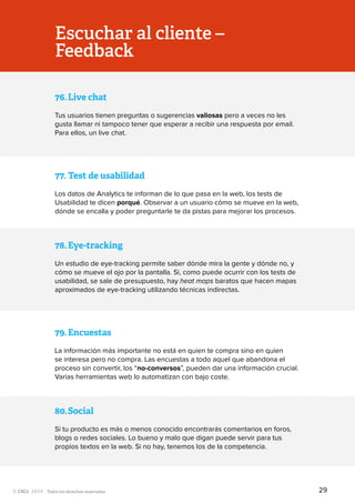 Todos los derechos reservados
Escuchar al cliente –
Feedback
77.	Test de usabilidad
Los datos de Analytics te informan de lo que pasa en la web, los tests de
Usabilidad te dicen porqué. Observar a un usuario cómo se mueve en la web,
dónde se encalla y poder preguntarle te da pistas para mejorar los procesos.
76.	Live chat
Tus usuarios tienen preguntas o sugerencias valiosas pero a veces no les
gusta llamar ni tampoco tener que esperar a recibir una respuesta por email.
Para ellos, un live chat.
78.	Eye-tracking
Un estudio de eye-tracking permite saber dónde mira la gente y dónde no, y
cómo se mueve el ojo por la pantalla. Si, como puede ocurrir con los tests de
usabilidad, se sale de presupuesto, hay heat maps baratos que hacen mapas
aproximados de eye-tracking utilizando técnicas indirectas.
80.	Social
Si tu producto es más o menos conocido encontrarás comentarios en foros,
blogs o redes sociales. Lo bueno y malo que digan puede servir para tus
propios textos en la web. Si no hay, tenemos los de la competencia.
79.	Encuestas
La información más importante no está en quien te compra sino en quien
se interesa pero no compra. Las encuestas a todo aquel que abandona el
proceso sin convertir, los “no-conversos”, pueden dar una información crucial.
Varias herramientas web lo automatizan con bajo coste.
29
 
