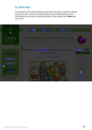 Todos los derechos reservados
81.	Heat maps
Los mapas de calor te dan pistas de qué cosas interesan y cuáles no, dónde
se hace clic (las y dónde no, hasta dónde se lee y hasta donde no. Una
información que no está en Google Analytics y que proporciona ideas para
hacer test.
30
 