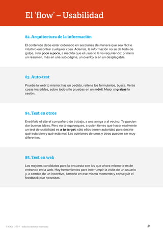 Todos los derechos reservados
El ‘flow’ – Usabilidad
83.	Auto-test
Prueba la web tú mismo: haz un pedido, rellena los formularios, busca. Verás
cosas increíbles, sobre todo si lo pruebas en un móvil. Mejor si grabas la
sesión.
85.	Test en web
Los mejores candidatos para la encuesta son los que ahora mismo te están
entrando en la web. Hay herramientas para interrumpir la visita de un usuario
y, a cambio de un incentivo, llamarle en ese mismo momento y conseguir el
feedback que necesitas.
84.	Test en otros
Enséñale el site el compañero de trabajo, a una amiga o al vecino. Te pueden
dar buenas ideas. Pero no te equivoques, a quien tienes que hacer realmente
un test de usabilidad es a tu target: sólo ellos tienen autoridad para decirte
qué esta bien y qué está mal. Las opiniones de unos y otros pueden ser muy
diferentes.
82.	Arquitectura de la información
El contenido debe estar ordenado en secciones de manera que sea fácil e
intuitivo encontrar cualquier cosa. Además, la información no se da toda de
golpe, sino poco a poco, a medida que el usuario la va requiriendo: primero
un resumen, más en una sub-página, un overlay o en un desplegable.
31
 