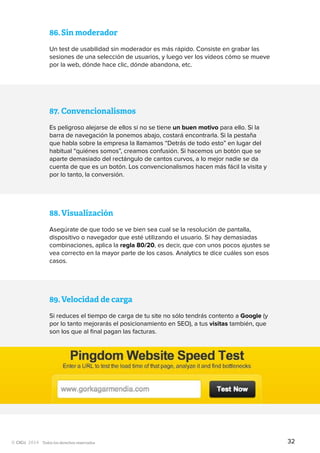Todos los derechos reservados
87.	Convencionalismos
Es peligroso alejarse de ellos si no se tiene un buen motivo para ello. Si la
barra de navegación la ponemos abajo, costará encontrarla. Si la pestaña
que habla sobre la empresa la llamamos “Detrás de todo esto” en lugar del
habitual “quiénes somos”, creamos confusión. Si hacemos un botón que se
aparte demasiado del rectángulo de cantos curvos, a lo mejor nadie se da
cuenta de que es un botón. Los convencionalismos hacen más fácil la visita y
por lo tanto, la conversión.
89.	Velocidad de carga
Si reduces el tiempo de carga de tu site no sólo tendrás contento a Google (y
por lo tanto mejorarás el posicionamiento en SEO), a tus visitas también, que
son los que al final pagan las facturas.
88.	Visualización
Asegúrate de que todo se ve bien sea cual se la resolución de pantalla,
dispositivo o navegador que esté utilizando el usuario. Si hay demasiadas
combinaciones, aplica la regla 80/20, es decir, que con unos pocos ajustes se
vea correcto en la mayor parte de los casos. Analytics te dice cuáles son esos
casos.
86.	Sin moderador
Un test de usabilidad sin moderador es más rápido. Consiste en grabar las
sesiones de una selección de usuarios, y luego ver los vídeos cómo se mueve
por la web, dónde hace clic, dónde abandona, etc.
32
 