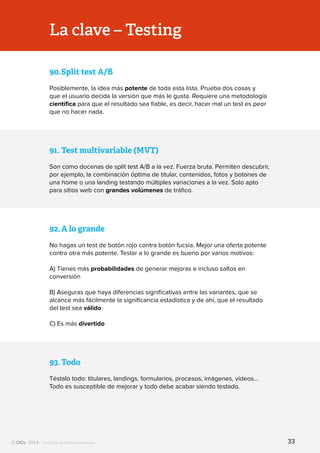 Todos los derechos reservados
91.	Test multivariable (MVT)
Son como docenas de split test A/B a la vez. Fuerza bruta. Permiten descubrir,
por ejemplo, la combinación óptima de titular, contenidos, fotos y botones de
una home o una landing testando múltiples variaciones a la vez. Solo apto
para sitios web con grandes volúmenes de tráfico.
90.	Split test A/B
Posiblemente, la idea más potente de toda esta lista. Prueba dos cosas y
que el usuario decida la versión que más le gusta. Requiere una metodología
científica para que el resultado sea fiable, es decir, hacer mal un test es peor
que no hacer nada.
92.	A lo grande
No hagas un test de botón rojo contra botón fucsia. Mejor una oferta potente
contra otra más potente. Testar a lo grande es bueno por varios motivos:
A) Tienes más probabilidades de generar mejoras e incluso saltos en
conversión
B) Aseguras que haya diferencias significativas entre las variantes, que se
alcance más fácilmente la significancia estadística y de ahí, que el resultado
del test sea válido
C) Es más divertido
93.	Todo
Téstalo todo: titulares, landings, formularios, procesos, imágenes, vídeos…
Todo es susceptible de mejorar y todo debe acabar siendo testado.
La clave – Testing
33
 