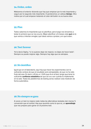 Todos los derechos reservados
94.	Orden, orden
Matizamos el anterior diciendo que hay que empezar por lo más importante y
seguir por lo segundo más importante. O perderemos un valioso tiempo. Otro
motivo por el cual empezar testando el color del botón no es buena idea.
95.	Plan
Todos sabemos lo importante que es planificar, pero luego nos lanzamos a
testar lo primero que se nos ocurre. Mejor planificar a 6 meses vista qué es lo
que vamos a intentar arreglar, qué ideas vamos a probar y en qué orden.
96.	Test forever
Ya lo decía Ogilvy, “si no quieres dejar de mejorar, no dejes de hacer tests”.
Siempre se puede mejorar algo. Siempre hay algo que se estropea.
97.	Sé científico
Igual que en el laboratorio, aquí hay que hacer los experimentos con la
suficiente certeza de que el resultado será extrapolable, de que no ha sido
fruto del azar. Es decir, si B da un +3,4% que A en el test, tengo que tener la
suficiente confianza estadística de que así va a ser cuando lo implemente
en la web. Todas las plataformas de testing serias realizan esta medición de
forma automática.
98.	No siempre se gana
A veces un test no mejora nada: todas las alternativas testadas dan menos %
conversión que el control. Hay que asumirlo como lo que es, un aprendizaje
que nos prepara para ganar en el próximo test.
34
 