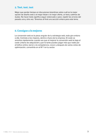 Todos los derechos reservados
6.	Consigue a lo mejores
La conversión web es la pieza angular de tu estrategia web, todo gira entono
a ella. Contrata a los mejores, dentro o fuera de la empresa. El coste se
amortiza rápidamente cuando ves que al mejorar la conversión web te baja el
coste unitario de adquisición y por lo tanto puedes pagar más que nadie por
el tráfico online, barrer a la competencia, crecer y después de varios ciclos de
optimización, convertirte en el Nº 1 en tu sector.
5.	Test, test, test
Mejor que perder tiempo en discusiones bizantinas sobre cuál es la mejor
opción de diseño web o el mejor titular o la mejor oferta, un test y salimos de
dudas. No hacer tests significa seguir estancado o peor, repetir los errores del
pasado una y otra vez. Tenemos al final una sección entera para este tema.
3
 