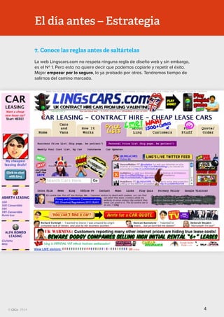 Todos los derechos reservados
El día antes – Estrategia
7.	Conoce las reglas antes de saltártelas
La web Lingscars.com no respeta ninguna regla de diseño web y sin embargo,
es el Nº 1. Pero esto no quiere decir que podemos copiarle y repetir el éxito.
Mejor empezar por lo seguro, lo ya probado por otros. Tendremos tiempo de
salirnos del camino marcado.
4
 