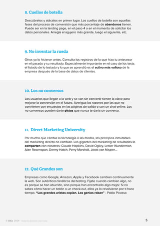 Todos los derechos reservados
8.	Cuellos de botella
Descúbrelos y atácalos en primer lugar. Los cuellos de botella son aquellas
fases del proceso de conversión que más porcentaje de abandonos tienen.
Puede ser en la landing page, en el paso 4 o en el momento de solicitar los
datos personales. Arregla el agujero más grande, luego el siguiente, etc.
9.	No inventar la rueda
Otros ya lo hicieron antes. Consulta los registros de lo que hizo tu antecesor
en el pasado y su resultado. Especialmente importante en el caso de los tests:
el listado de lo testado y lo que se aprendió es el activo más valioso de la
empresa después de la base de datos de clientes.
10.	Los no conversos
Los usuarios que llegan a la web y se van sin convertir tienen la clave para
mejorar la conversión en el futuro. Averigua las razones por las que no
convierten con encuestas en las páginas de salida o con un chat online. Los
no conversos pueden darte pistas que nunca te daría un converso.
11.	 Direct Marketing University
Por mucho que cambie la tecnología o las modas, los principios inmutables
del marketing directo no cambian. Los gigantes del marketing de resultados lo
comparten con nosotros: Claude Hopkins, David Ogilvy, Lester Wunderman,
Alan Rosenspan, Denny Hatch, Perry Marshall, Joost van Nispen…
12.	Qué Grandes son
Empresas como Google, Amazon, Apple y Facebook cambian continuamente
la web. Son auténticos fanáticos del testing. Fíjate cuando cambian algo, no
es porque se han aburrido, sino porque han encontrado algo mejor. Si no
sabes cómo hacer un botón o un check-out, ellos ya lo resolvieron por ti hace
tiempo. “Los grandes aristas copian. Los genios roban” - Pablo Picasso
5
 