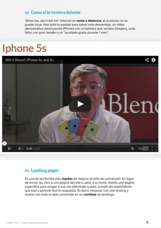 Todos los derechos reservados
13.	Como si lo tuviera delante
‘Show me, don’t tell me’: Internet es venta a distancia, el producto no se
puede tocar. Haz todo lo posible para salvar esta desventaja: un vídeo
demostrativo destrozando iPhones con la batidora que vendes (imagen), unas
fotos con gran detalle o un “pruébalo gratis durante 1 mes”.
14.	Landing pages
Es una de las formas más rápidas de mejorar el ratio de conversión. En lugar
de enviar los clics a una página del site o, peor, a la home, diseña una página
específica para acoger a ese clic (aterrizaje suave), cumplir las expectativas
que trae y ponerle fácil la respuesta. Es típico empezar con una landing y
acabar con toda la web convertida en un ramillete de landings.
6
 