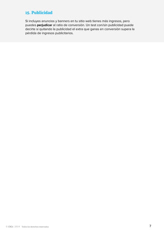 Todos los derechos reservados
15.	Publicidad
Si incluyes anuncios y banners en tu sitio web tienes más ingresos, pero
puedes perjudicar al ratio de conversión. Un test con/sin publicidad puede
decirte si quitando la publicidad el extra que ganas en conversión supera la
pérdida de ingresos publicitarios.
7
 