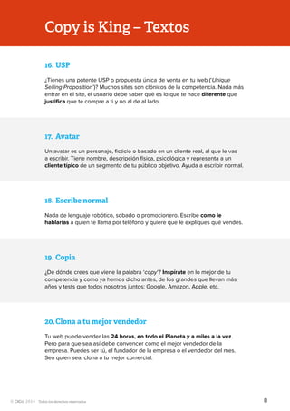 Todos los derechos reservados
17.	Avatar
Un avatar es un personaje, ficticio o basado en un cliente real, al que le vas
a escribir. Tiene nombre, descripción física, psicológica y representa a un
cliente típico de un segmento de tu público objetivo. Ayuda a escribir normal.
18.	Escribe normal
Nada de lenguaje robótico, sobado o promocionero. Escribe como le
hablarías a quien te llama por teléfono y quiere que le expliques qué vendes.
Copy is King – Textos
19.	Copia
¿De dónde crees que viene la palabra ‘copy’? Inspírate en lo mejor de tu
competencia y como ya hemos dicho antes, de los grandes que llevan más
años y tests que todos nosotros juntos: Google, Amazon, Apple, etc.
20.	Clona a tu mejor vendedor
Tu web puede vender las 24 horas, en todo el Planeta y a miles a la vez.
Pero para que sea así debe convencer como el mejor vendedor de la
empresa. Puedes ser tú, el fundador de la empresa o el vendedor del mes.
Sea quien sea, clona a tu mejor comercial.
16.	USP
¿Tienes una potente USP o propuesta única de venta en tu web (‘Unique
Selling Proposition’)? Muchos sites son clónicos de la competencia. Nada más
entrar en el site, el usuario debe saber qué es lo que te hace diferente que
justifica que te compre a ti y no al de al lado.
8
 