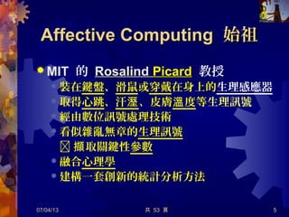 共 53 頁
Affective ComputingAffective Computing 始祖始祖
 MIT 的 RosalindRosalind PicardPicard 教授
 裝在鍵盤、滑鼠或穿戴在身上的生理感應器
 取得心跳、汗溼、皮膚 度溫 等生理訊號
 經由數位訊號處理技術
 看似雜亂無章的生理訊號
 取關鍵性擷 參數
 融合心理學
 建構一套創新的統計分析方法
07/04/13 5
 