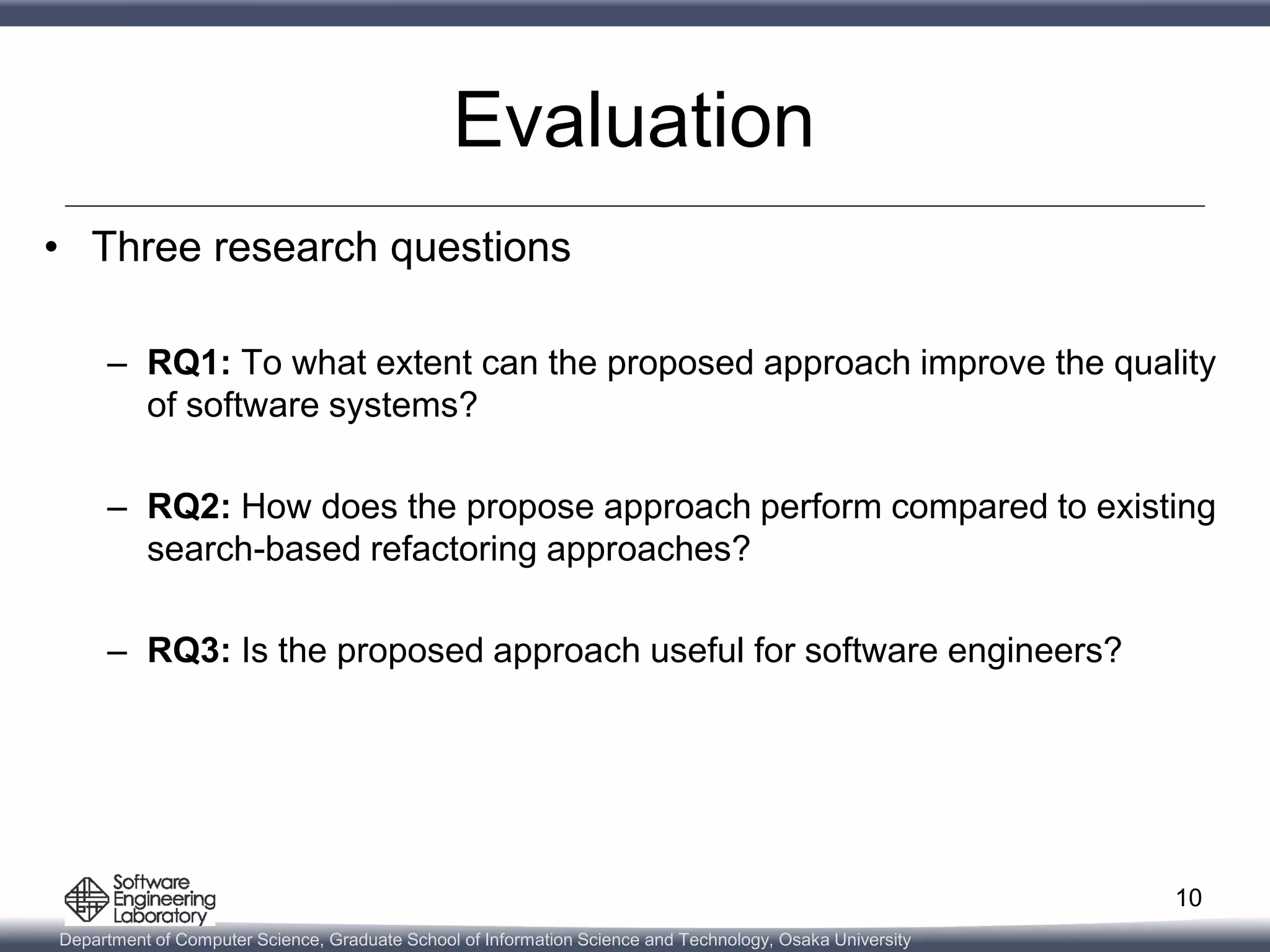 Department of Computer Science, Graduate School of Information Science and Technology, Osaka University
Evaluation
• Three research questions
– RQ1: To what extent can the proposed approach improve the quality
of software systems?
– RQ2: How does the propose approach perform compared to existing
search-based refactoring approaches?
– RQ3: Is the proposed approach useful for software engineers?
10
 