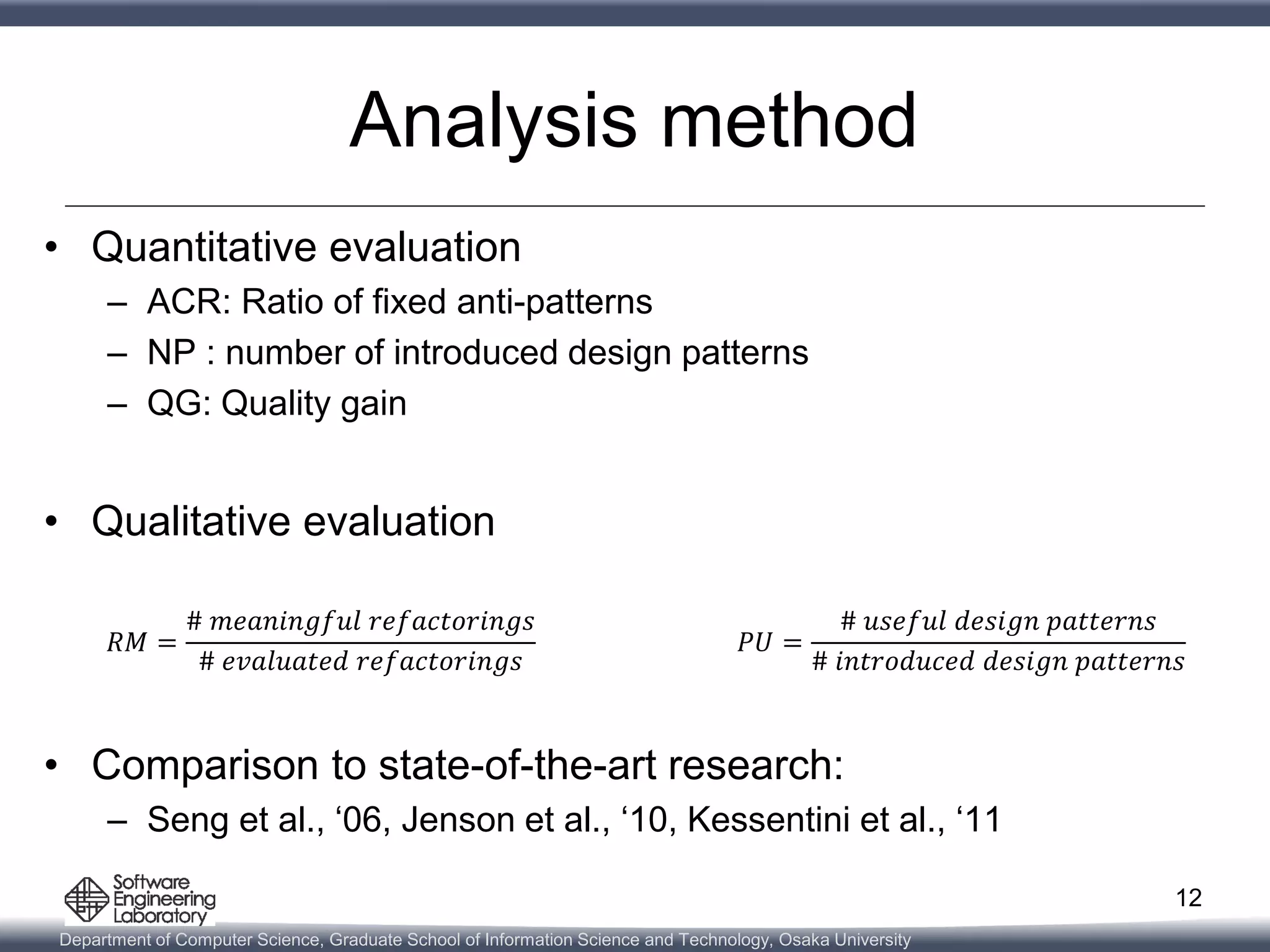 Department of Computer Science, Graduate School of Information Science and Technology, Osaka University
Analysis method
• Quantitative evaluation
– ACR: Ratio of fixed anti-patterns
– NP : number of introduced design patterns
– QG: Quality gain
• Qualitative evaluation
• Comparison to state-of-the-art research:
– Seng et al., ‘06, Jenson et al., ‘10, Kessentini et al., ‘11
12
𝑅𝑀 =
# 𝑚𝑒𝑎𝑛𝑖𝑛𝑔𝑓𝑢𝑙 𝑟𝑒𝑓𝑎𝑐𝑡𝑜𝑟𝑖𝑛𝑔𝑠
# 𝑒𝑣𝑎𝑙𝑢𝑎𝑡𝑒𝑑 𝑟𝑒𝑓𝑎𝑐𝑡𝑜𝑟𝑖𝑛𝑔𝑠
𝑃𝑈 =
# 𝑢𝑠𝑒𝑓𝑢𝑙 𝑑𝑒𝑠𝑖𝑔𝑛 𝑝𝑎𝑡𝑡𝑒𝑟𝑛𝑠
# 𝑖𝑛𝑡𝑟𝑜𝑑𝑢𝑐𝑒𝑑 𝑑𝑒𝑠𝑖𝑔𝑛 𝑝𝑎𝑡𝑡𝑒𝑟𝑛𝑠
 