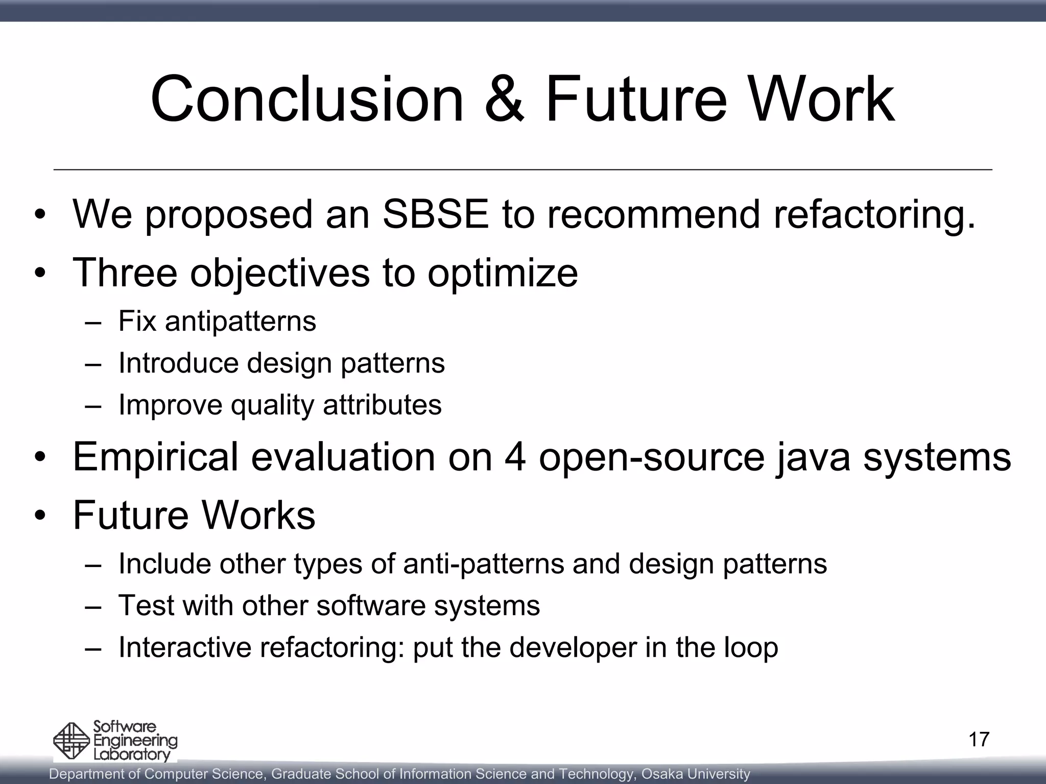 Department of Computer Science, Graduate School of Information Science and Technology, Osaka University
Conclusion & Future Work
• We proposed an SBSE to recommend refactoring.
• Three objectives to optimize
– Fix antipatterns
– Introduce design patterns
– Improve quality attributes
• Empirical evaluation on 4 open-source java systems
• Future Works
– Include other types of anti-patterns and design patterns
– Test with other software systems
– Interactive refactoring: put the developer in the loop
17
 