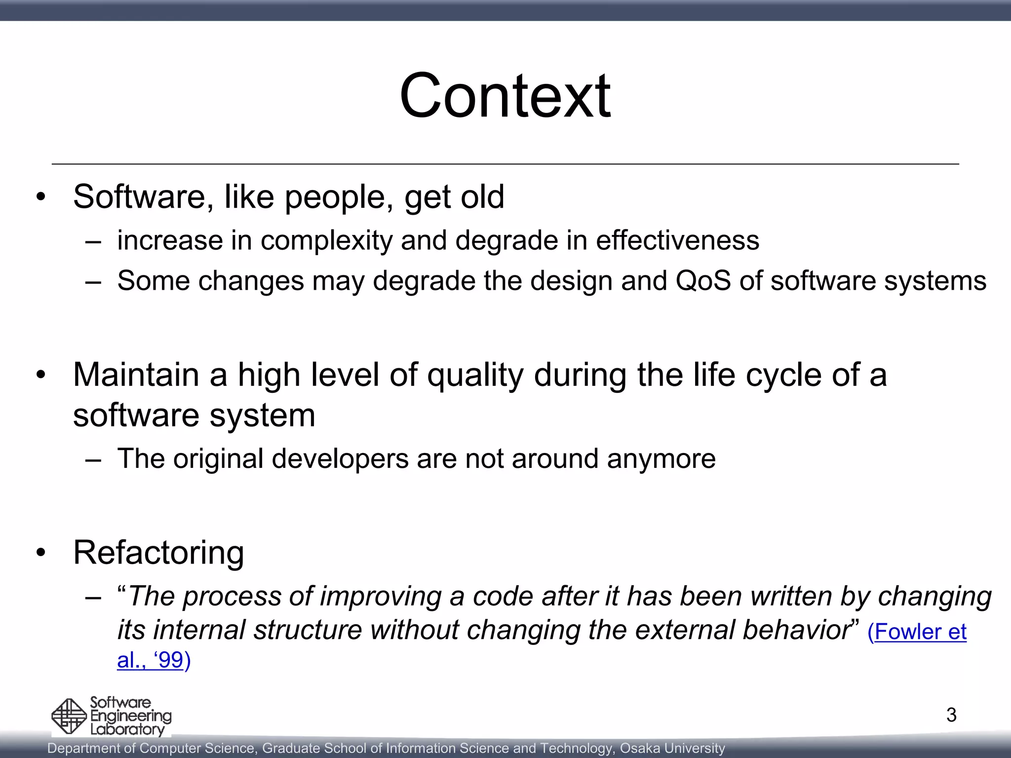 Department of Computer Science, Graduate School of Information Science and Technology, Osaka University
Context
• Software, like people, get old
– increase in complexity and degrade in effectiveness
– Some changes may degrade the design and QoS of software systems
• Maintain a high level of quality during the life cycle of a
software system
– The original developers are not around anymore
• Refactoring
– “The process of improving a code after it has been written by changing
its internal structure without changing the external behavior” (Fowler et
al., ‘99)
3
 