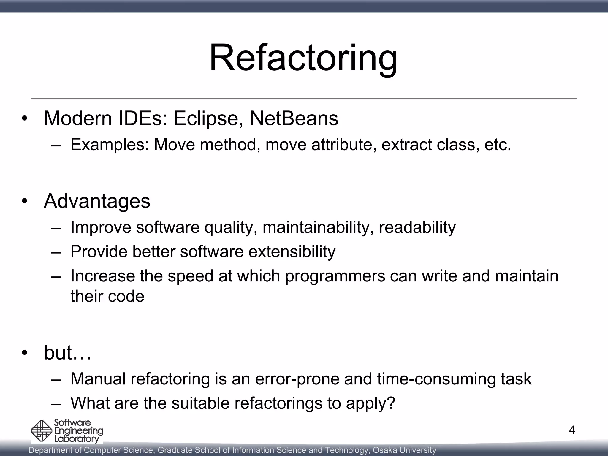Department of Computer Science, Graduate School of Information Science and Technology, Osaka University
Refactoring
• Modern IDEs: Eclipse, NetBeans
– Examples: Move method, move attribute, extract class, etc.
• Advantages
– Improve software quality, maintainability, readability
– Provide better software extensibility
– Increase the speed at which programmers can write and maintain
their code
• but…
– Manual refactoring is an error-prone and time-consuming task
– What are the suitable refactorings to apply?
4
 