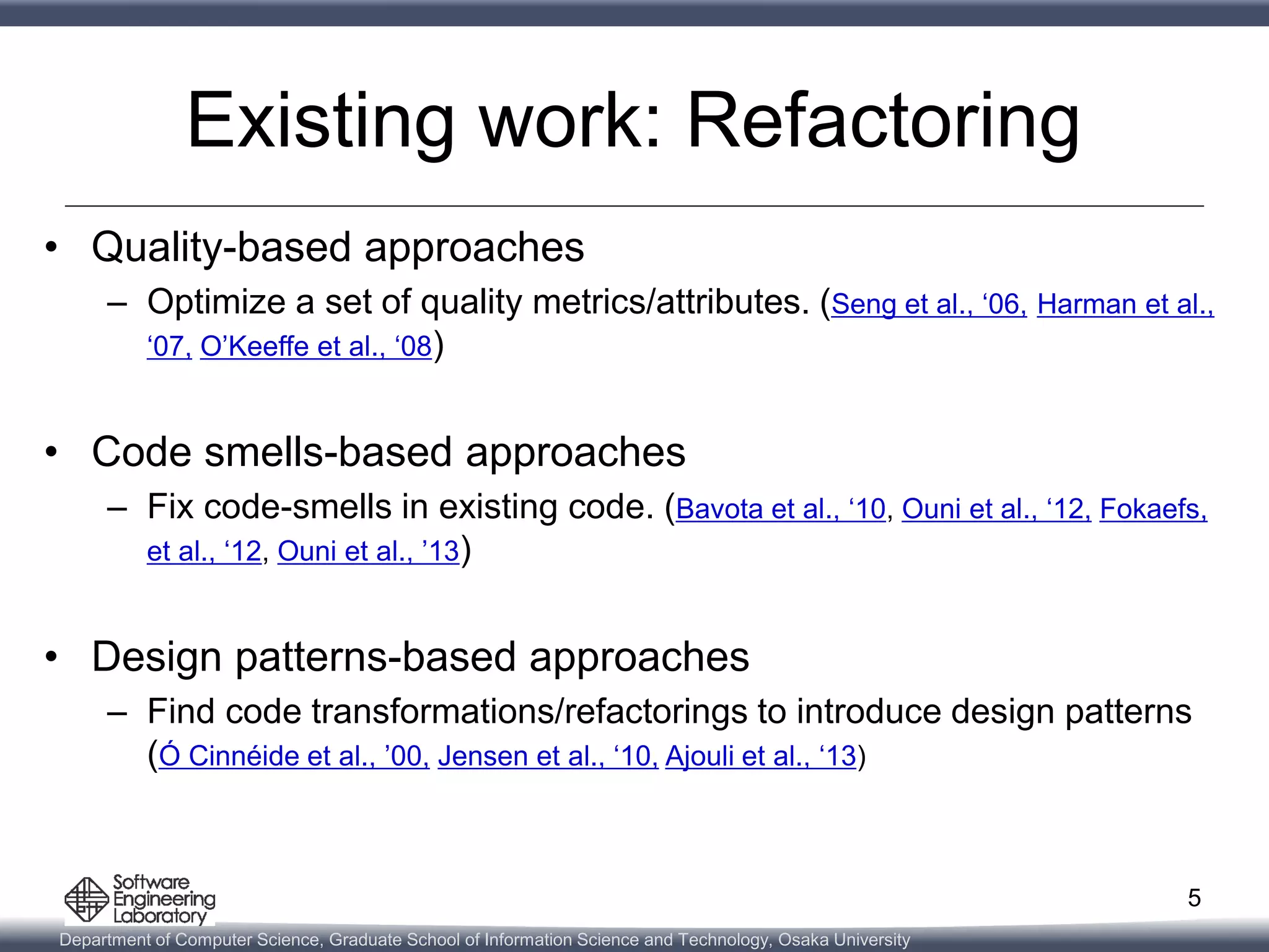 Department of Computer Science, Graduate School of Information Science and Technology, Osaka University
Existing work: Refactoring
• Quality-based approaches
– Optimize a set of quality metrics/attributes. (Seng et al., ‘06, Harman et al.,
‘07, O’Keeffe et al., ‘08)
• Code smells-based approaches
– Fix code-smells in existing code. (Bavota et al., ‘10, Ouni et al., ‘12, Fokaefs,
et al., ‘12, Ouni et al., ’13)
• Design patterns-based approaches
– Find code transformations/refactorings to introduce design patterns
(Ó Cinnéide et al., ’00, Jensen et al., ‘10, Ajouli et al., ‘13)
5
 