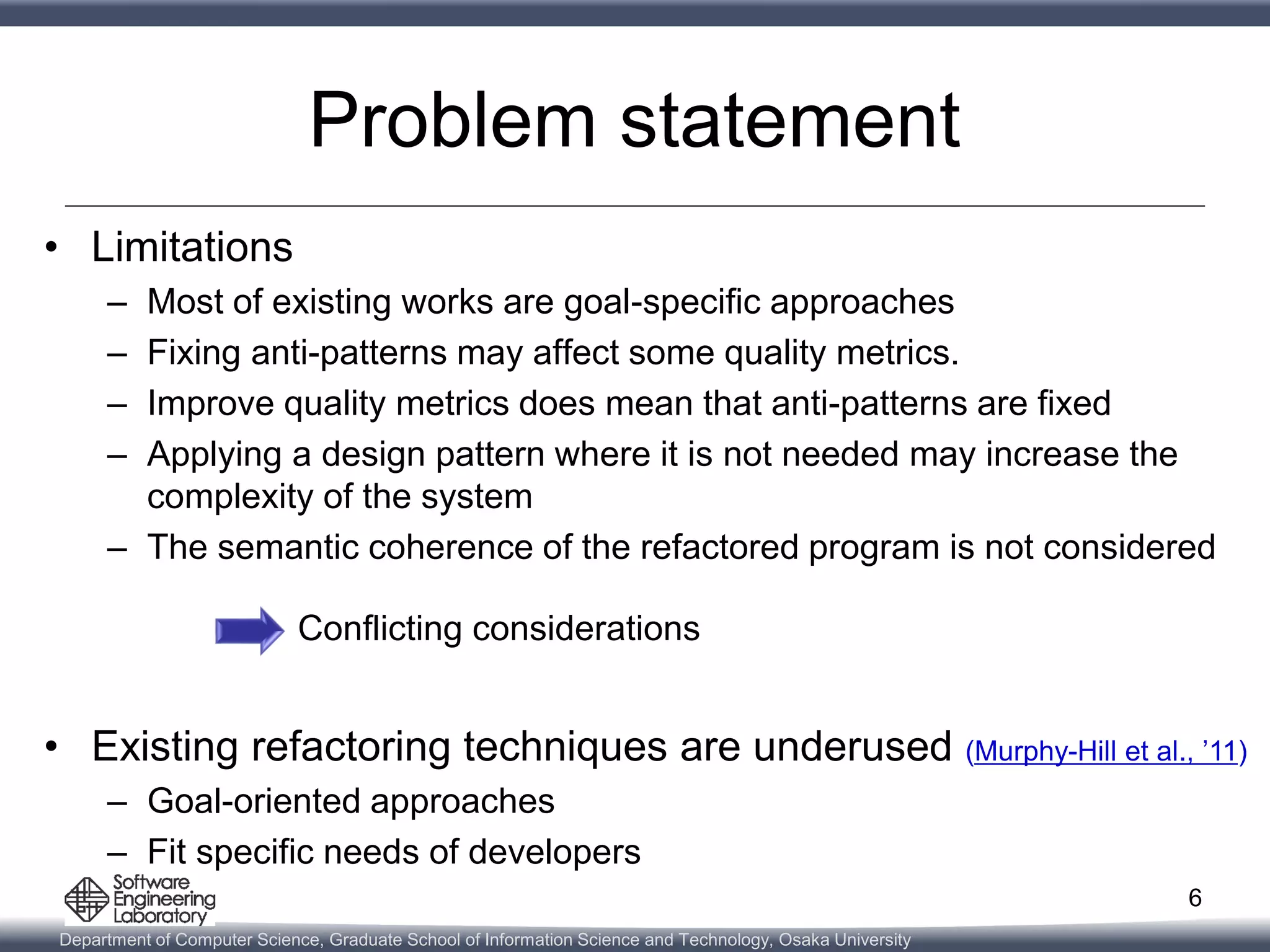Department of Computer Science, Graduate School of Information Science and Technology, Osaka University
Problem statement
• Limitations
– Most of existing works are goal-specific approaches
– Fixing anti-patterns may affect some quality metrics.
– Improve quality metrics does mean that anti-patterns are fixed
– Applying a design pattern where it is not needed may increase the
complexity of the system
– The semantic coherence of the refactored program is not considered
Conflicting considerations
• Existing refactoring techniques are underused (Murphy-Hill et al., ’11)
– Goal-oriented approaches
– Fit specific needs of developers
6
 