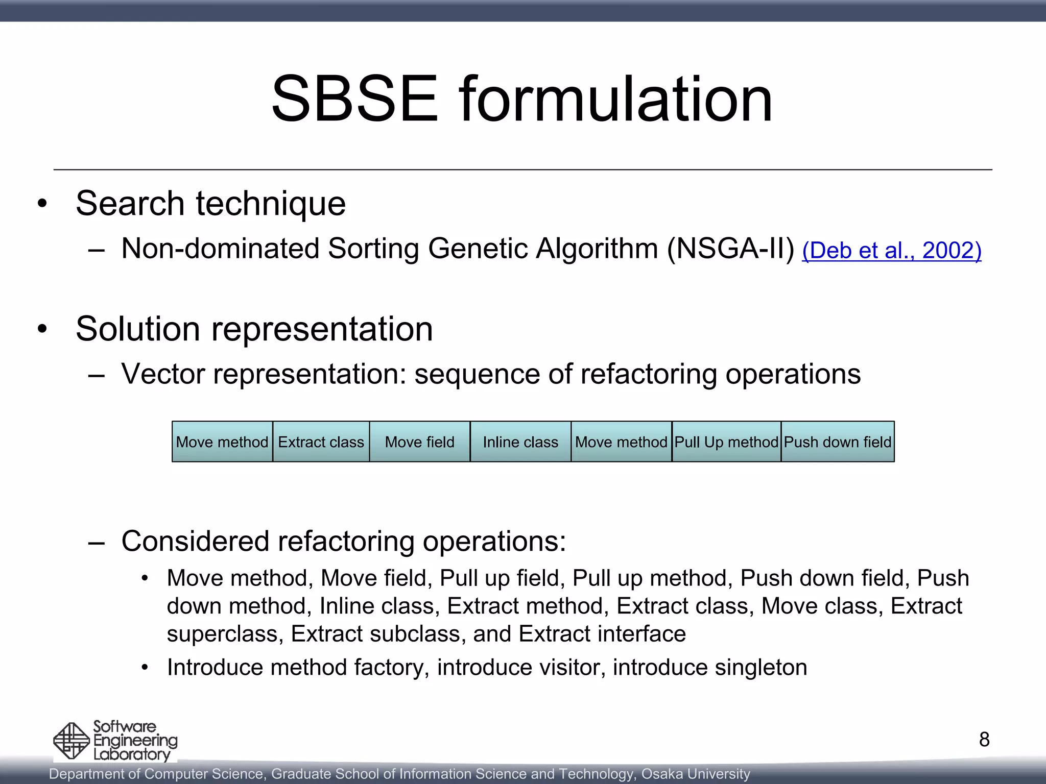 Department of Computer Science, Graduate School of Information Science and Technology, Osaka University
SBSE formulation
• Search technique
– Non-dominated Sorting Genetic Algorithm (NSGA-II) (Deb et al., 2002)
• Solution representation
– Vector representation: sequence of refactoring operations
– Considered refactoring operations:
• Move method, Move field, Pull up field, Pull up method, Push down field, Push
down method, Inline class, Extract method, Extract class, Move class, Extract
superclass, Extract subclass, and Extract interface
• Introduce method factory, introduce visitor, introduce singleton
8
Move methodMove method Extract classExtract class Move fieldMove field Inline classInline class Move methodMove method Pull Up methodPull Up method Push down fieldPush down field
 
