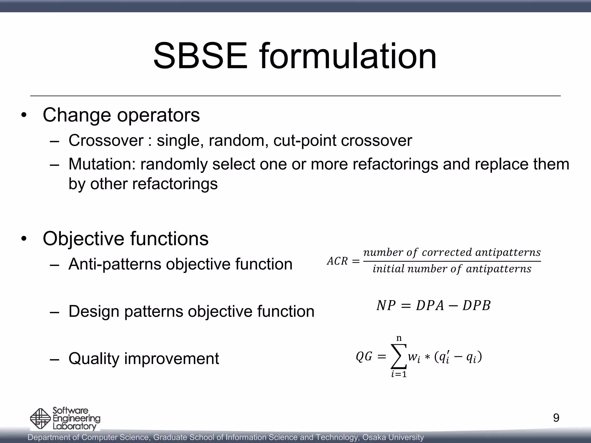 Department of Computer Science, Graduate School of Information Science and Technology, Osaka University
SBSE formulation
• Change operators
– Crossover : single, random, cut-point crossover
– Mutation: randomly select one or more refactorings and replace them
by other refactorings
• Objective functions
– Anti-patterns objective function
– Design patterns objective function
– Quality improvement
9
𝐴𝐶𝑅 =
𝑛𝑢𝑚𝑏𝑒𝑟 𝑜𝑓 𝑐𝑜𝑟𝑟𝑒𝑐𝑡𝑒𝑑 𝑎𝑛𝑡𝑖𝑝𝑎𝑡𝑡𝑒𝑟𝑛𝑠
𝑖𝑛𝑖𝑡𝑖𝑎𝑙 𝑛𝑢𝑚𝑏𝑒𝑟 𝑜𝑓 𝑎𝑛𝑡𝑖𝑝𝑎𝑡𝑡𝑒𝑟𝑛𝑠
𝑁𝑃 = 𝐷𝑃𝐴 − 𝐷𝑃𝐵
𝑄𝐺 =
𝑖=1
n
𝑤𝑖 ∗ (𝑞𝑖
′
− 𝑞𝑖
 