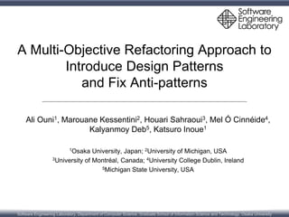 Software Engineering Laboratory, Department of Computer Science, Graduate School of Information Science and Technology, Osaka University
A Multi-Objective Refactoring Approach to
Introduce Design Patterns
and Fix Anti-patterns
Ali Ouni1, Marouane Kessentini2, Houari Sahraoui3, Mel Ó Cinnéide4,
Kalyanmoy Deb5, Katsuro Inoue1
1Osaka University, Japan; 2University of Michigan, USA
3University of Montréal, Canada; 4University College Dublin, Ireland
5Michigan State University, USA
February 26, 2015, Detroit, MI, USA
 