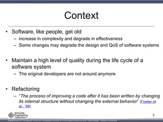 Department of Computer Science, Graduate School of Information Science and Technology, Osaka University
Context
• Software, like people, get old
– increase in complexity and degrade in effectiveness
– Some changes may degrade the design and QoS of software systems
• Maintain a high level of quality during the life cycle of a
software system
– The original developers are not around anymore
• Refactoring
– “The process of improving a code after it has been written by changing
its internal structure without changing the external behavior” (Fowler et
al., ‘99)
3
 