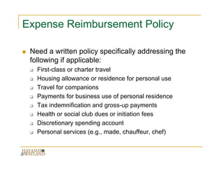Expense Reimbursement Policy

 Need a written policy specifically addressing the
 following if applicable:
   First-class or charter travel
   Housing allowance or residence for personal use
   Travel for companions
   Payments for business use of personal residence
   Tax indemnification and gross-up payments
   Health or social club dues or initiation fees
   Discretionary spending account
   Personal services (e.g., made, chauffeur, chef)
 