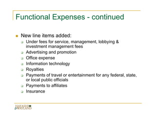 Functional Expenses - continued

 New line items added:
   Under fees for service, management, lobbying &
   investment management fees
   Advertising and promotion
   Office expense
   Information technology
   Royalties
   Payments of travel or entertainment for any federal, state,
   or local public officials
   Payments to affiliates
   Insurance
 