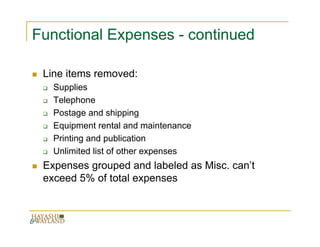 Functional Expenses - continued

 Line items removed:
   Supplies
   Telephone
   Postage and shipping
   Equipment rental and maintenance
   Printing and publication
   Unlimited list of other expenses
 Expenses grouped and labeled as Misc. can’t
 exceed 5% of total expenses
 