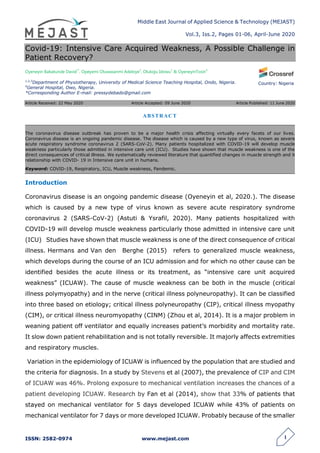 Middle East Journal of Applied Science & Technology (MEJAST)
Vol.3, Iss.2, Pages 01-06, April-June 2020
ISSN: 2582-0974 www.mejast.com 1
Country: Nigeria
Covid-19: Intensive Care Acquired Weakness, A Possible Challenge in
Patient Recovery?
Oyeneyin Babatunde David1*
, Opeyemi Oluwasanmi Adeloye2
, Olukoju Idowu3
& OyeneyinTosin4
1,2,3
Department of Physiotherapy, University of Medical Science Teaching Hospital, Ondo, Nigeria.
4
General Hospital, Owo, Nigeria.
*Corresponding Author E-mail: pressydebado@gmail.com
Article Received: 22 May 2020 Article Accepted: 09 June 2020 Article Published: 11 June 2020
Introduction
Coronavirus disease is an ongoing pandemic disease (Oyeneyin et al, 2020.). The disease
which is caused by a new type of virus known as severe acute respiratory syndrome
coronavirus 2 (SARS-CoV-2) (Astuti & Ysrafil, 2020). Many patients hospitalized with
COVID-19 will develop muscle weakness particularly those admitted in intensive care unit
(ICU) Studies have shown that muscle weakness is one of the direct consequence of critical
illness. Hermans and Van den Berghe (2015) refers to generalized muscle weakness,
which develops during the course of an ICU admission and for which no other cause can be
identified besides the acute illness or its treatment, as “intensive care unit acquired
weakness” (ICUAW). The cause of muscle weakness can be both in the muscle (critical
illness polymyopathy) and in the nerve (critical illness polyneuropathy). It can be classified
into three based on etiology; critical illness polyneuropathy (CIP), critical illness myopathy
(CIM), or critical illness neuromyopathy (CINM) (Zhou et al, 2014). It is a major problem in
weaning patient off ventilator and equally increases patient’s morbidity and mortality rate.
It slow down patient rehabilitation and is not totally reversible. It majorly affects extremities
and respiratory muscles.
Variation in the epidemiology of ICUAW is influenced by the population that are studied and
the criteria for diagnosis. In a study by Stevens et al (2007), the prevalence of CIP and CIM
of ICUAW was 46%. Prolong exposure to mechanical ventilation increases the chances of a
patient developing ICUAW. Research by Fan et al (2014), show that 33% of patients that
stayed on mechanical ventilator for 5 days developed ICUAW while 43% of patients on
mechanical ventilator for 7 days or more developed ICUAW. Probably because of the smaller
ABSTRACT
The coronavirus disease outbreak has proven to be a major health crisis affecting virtually every facets of our lives.
Coronavirus disease is an ongoing pandemic disease. The disease which is caused by a new type of virus, known as severe
acute respiratory syndrome coronavirus 2 (SARS-CoV-2). Many patients hospitalized with COVID-19 will develop muscle
weakness particularly those admitted in intensive care unit (ICU). Studies have shown that muscle weakness is one of the
direct consequences of critical illness. We systematically reviewed literature that quantified changes in muscle strength and it
relationship with COVID- 19 in Intensive care unit in humans.
Keyword: COVID-19, Respiratory, ICU, Muscle weakness, Pandemic.
 