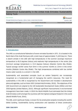 Middle East Journal of Applied Science & Technology (MEJAST)
Vol.3, Iss.2, Pages 07-24, April-June 2020
ISSN: 2582-0974 www.mejast.com 7
Country: UAE
Geotechnical Sustainability in the United Arab Emirates–Sustainability
Rating Tools
Ryan Sochanik
Principal Geotechnical Engineer, Atkins, Dubai, United Arab Emirates.
Article Received: 12 March 2020 Article Accepted: 09 June 2020 Article Published: 20 June 2020
1. Introduction
The UAE is a constitutional federation of seven emirates founded in 1971. It is located in the
North East of the Arab Peninsula with a land mass of approximately 71,023.6sq km. There
is desert climate in the UAE with high temperatures in the summer (average maximum
temperature is 45.0 degrees Celsius) and relatively high temperatures in the winter (the
minimum average temperature is 13.0 degrees Celsius) (Statistic Centre Abu Dhabi).
Typical average rainfall varies from 0mm in the summer months to 13mm in the winter
months (Statistic Centre Abu Dhabi). The high temperatures combined with low rainfall
means water scarcity is a concern in the UAE.
Sustainability and associated concepts (such as carbon footprint) are increasingly
recognised as a fundamental part of managing the earth’s resources. The need for
sustainability in the UAE is recognised by the Government and included in development
plans and agendas, such as Vision 2021 (United Arab Emirates, 2010). The objectives of the
UAE Government are aligned to the UN Sustainable Development Goals (SDGs) and their
2030 Agenda (United Nations, 2015). Although significant improvements in environmental
management have been made, in 2016 the World Wildlife Fund estimated that the United
Arab Emirates is still amongst the countries with the highest ecological footprint in the world
(World Wildlife Fund, 2016).
The UAE, and in particular Dubai, is known for its construction projects including the world’s
tallest building. Sustainability during construction and operation of these construction
ABSTRACT
Sustainability and the concept of sustainable development now form part of governmental policy around the world. The United
Arab Emirates is no different, recognising that its ecological footprint and continued growth require management of resources
and waste streams. A fundamental part of this is sustainable construction and operation of civil engineering projects such as
buildings, roads and airports. Geotechnical engineering is required on practically all civil engineering projects yet is often
overlooked when design and construction decisions are being made regarding civil engineering sustainability. One of the most
common ways to measure sustainability in civil engineering projects is through rating tools. Rating tools have grown and
developed internationally for decades and are used across the world for various different projects (buildings, roads,
infrastructure etc.). The United Arab Emirates have developed their own local ratings tools (and sustainability frameworks) and
have mandated their use in certain projects. There is significant scope for geotechnical engineering to contribute to improving
sustainability and rating tools are one element that can be developed. A detailed review of local and international ratings tools
is carried out to understand where geotechnical engineering can currently contribute and the possibilities to improve
geotechnical sustainability in the United Arab Emirates are discussed.
Keywords: Geotechnical engineering, Civil engineering sustainability, Local rating tools, United Arab Emirates.
 