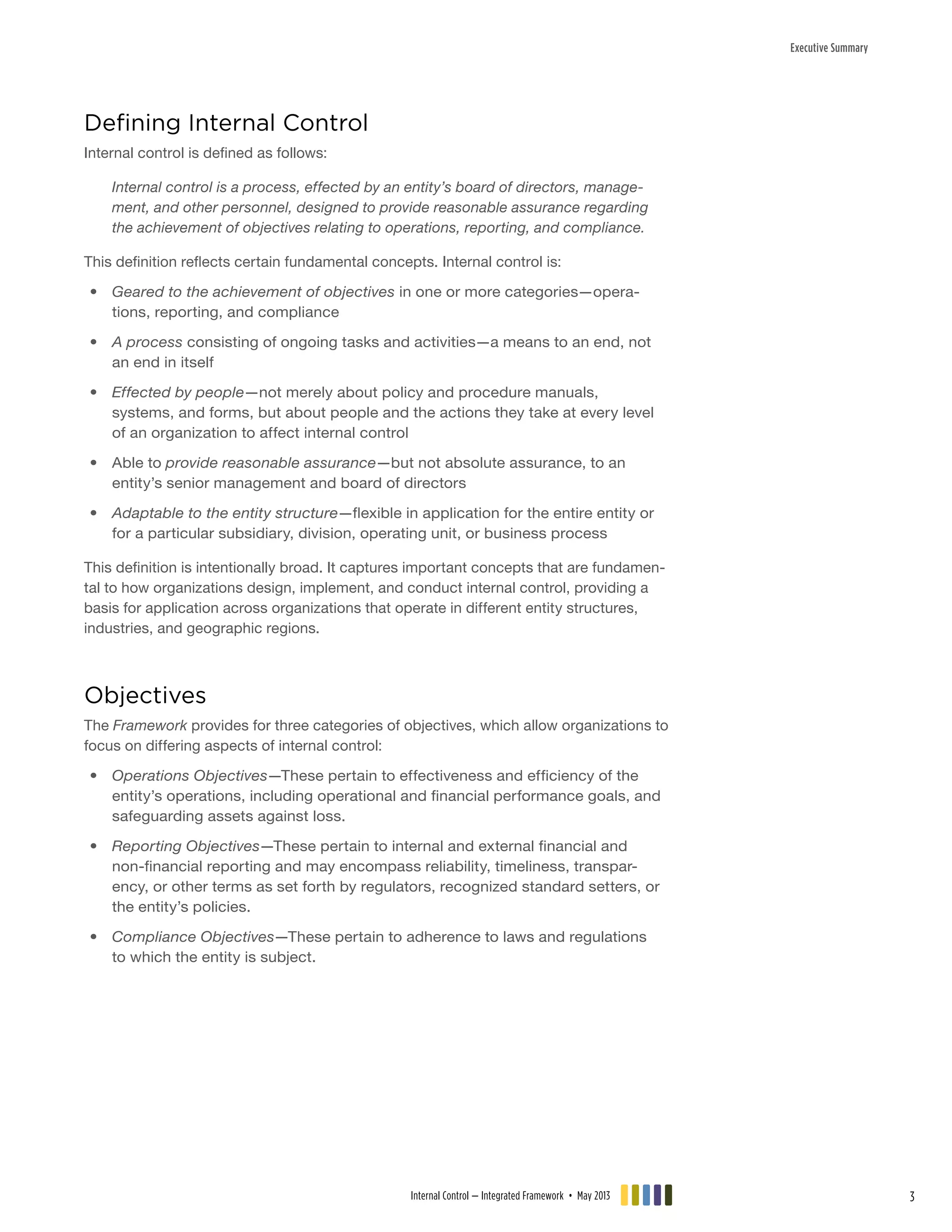 Executive Summary
Defining Internal Control
Internal control is defined as follows:
Internal control is a process, effected by an entity’s board of directors, manage-
ment, and other personnel, designed to provide reasonable assurance regarding
the achievement of objectives relating to operations, reporting, and compliance.
This definition reflects certain fundamental concepts. Internal control is:
•• Geared to the achievement of objectives in one or more categories—opera-
tions, reporting, and compliance
•• A process consisting of ongoing tasks and activities—a means to an end, not
an end in itself
•• Effected by people—not merely about policy and procedure manuals,
systems, and forms, but about people and the actions they take at every level
of an organization to affect internal control
•• Able to provide reasonable assurance—but not absolute assurance, to an
entity’s senior management and board of directors
•• Adaptable to the entity structure—flexible in application for the entire entity or
for a particular subsidiary, division, operating unit, or business process
This definition is intentionally broad. It captures important concepts that are fundamen-
tal to how organizations design, implement, and conduct internal control, providing a
basis for application across organizations that operate in different entity structures,
industries, and geographic regions.
Objectives
The Framework provides for three categories of objectives, which allow organizations to
focus on differing aspects of internal control:
•• Operations Objectives—These pertain to effectiveness and efficiency of the
entity’s operations, including operational and financial performance goals, and
safeguarding assets against loss.
•• Reporting Objectives—These pertain to internal and external financial and
non-financial reporting and may encompass reliability, timeliness, transpar-
ency, or other terms as set forth by regulators, recognized standard setters, or
the entity’s policies.
•• Compliance Objectives—These pertain to adherence to laws and regulations
to which the entity is subject.
Internal Control — Integrated Framework • May 2013 3
 