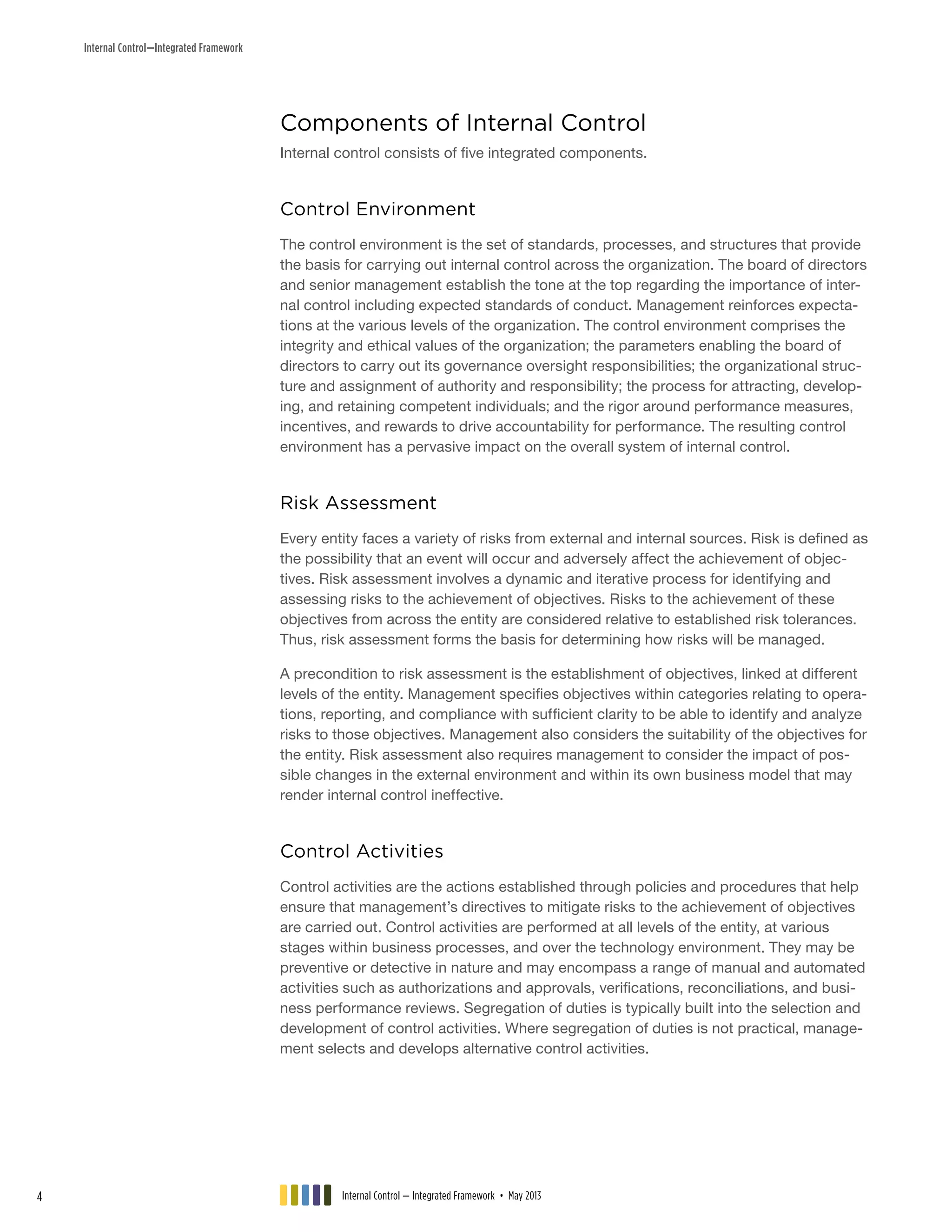 Internal Control—Integrated Framework
Components of Internal Control
Internal control consists of five integrated components.
Control Environment
The control environment is the set of standards, processes, and structures that provide
the basis for carrying out internal control across the organization. The board of directors
and senior management establish the tone at the top regarding the importance of inter-
nal control including expected standards of conduct. Management reinforces expecta-
tions at the various levels of the organization. The control environment comprises the
integrity and ethical values of the organization; the parameters enabling the board of
directors to carry out its governance oversight responsibilities; the organizational struc-
ture and assignment of authority and responsibility; the process for attracting, develop-
ing, and retaining competent individuals; and the rigor around performance measures,
incentives, and rewards to drive accountability for performance. The resulting control
environment has a pervasive impact on the overall system of internal control.
Risk Assessment
Every entity faces a variety of risks from external and internal sources. Risk is defined as
the possibility that an event will occur and adversely affect the achievement of objec-
tives. Risk assessment involves a dynamic and iterative process for identifying and
assessing risks to the achievement of objectives. Risks to the achievement of these
objectives from across the entity are considered relative to established risk tolerances.
Thus, risk assessment forms the basis for determining how risks will be managed.
A precondition to risk assessment is the establishment of objectives, linked at different
levels of the entity. Management specifies objectives within categories relating to opera-
tions, reporting, and compliance with sufficient clarity to be able to identify and analyze
risks to those objectives. Management also considers the suitability of the objectives for
the entity. Risk assessment also requires management to consider the impact of pos-
sible changes in the external environment and within its own business model that may
render internal control ineffective.
Control Activities
Control activities are the actions established through policies and procedures that help
ensure that management’s directives to mitigate risks to the achievement of objectives
are carried out. Control activities are performed at all levels of the entity, at various
stages within business processes, and over the technology environment. They may be
preventive or detective in nature and may encompass a range of manual and automated
activities such as authorizations and approvals, verifications, reconciliations, and busi-
ness performance reviews. Segregation of duties is typically built into the selection and
development of control activities. Where segregation of duties is not practical, manage-
ment selects and develops alternative control activities.
Internal Control — Integrated Framework • May 20134
 