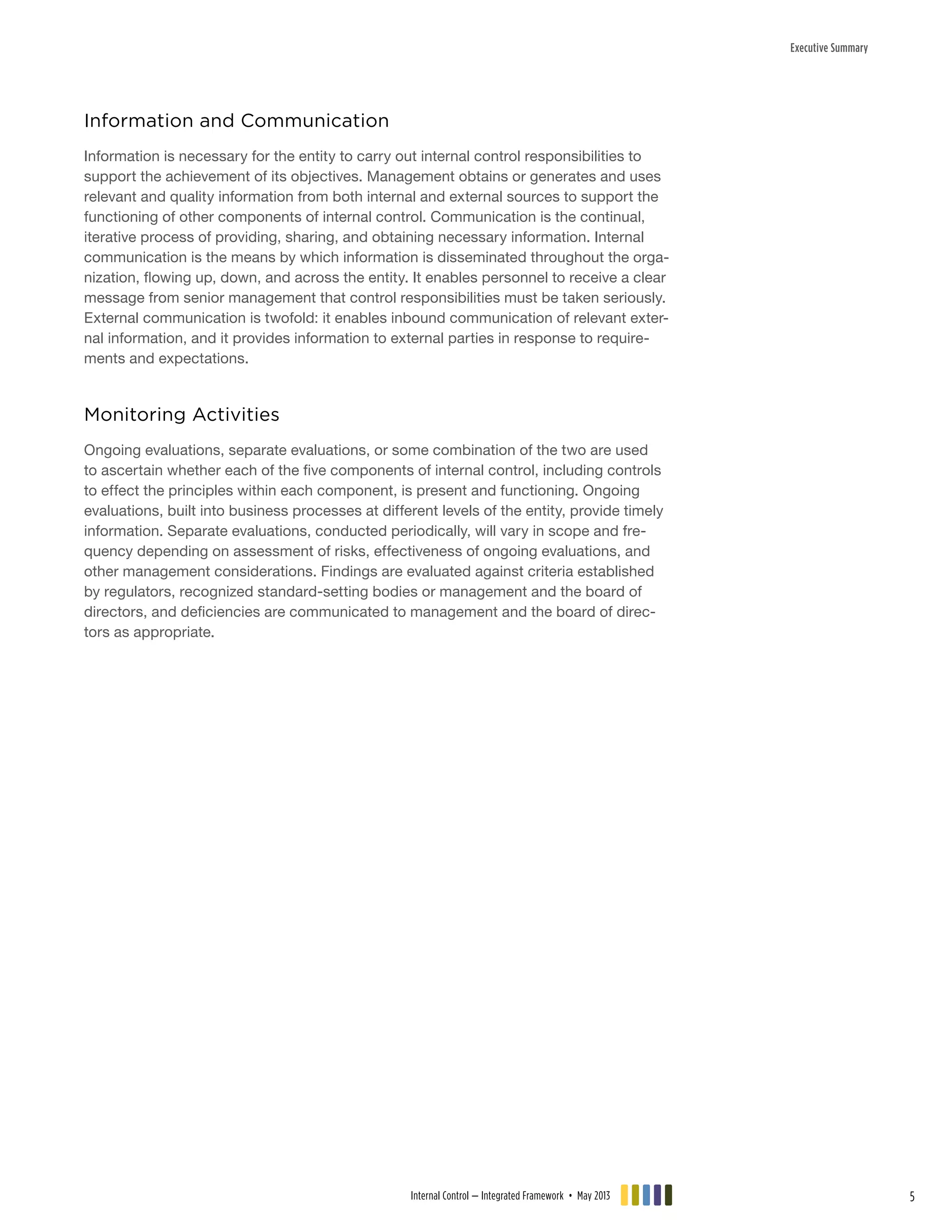 Executive Summary
Information and Communication
Information is necessary for the entity to carry out internal control responsibilities to
support the achievement of its objectives. Management obtains or generates and uses
relevant and quality information from both internal and external sources to support the
functioning of other components of internal control. Communication is the continual,
iterative process of providing, sharing, and obtaining necessary information. Internal
communication is the means by which information is disseminated throughout the orga-
nization, flowing up, down, and across the entity. It enables personnel to receive a clear
message from senior management that control responsibilities must be taken seriously.
External communication is twofold: it enables inbound communication of relevant exter-
nal information, and it provides information to external parties in response to require-
ments and expectations.
Monitoring Activities
Ongoing evaluations, separate evaluations, or some combination of the two are used
to ascertain whether each of the five components of internal control, including controls
to effect the principles within each component, is present and functioning. Ongoing
evaluations, built into business processes at different levels of the entity, provide timely
information. Separate evaluations, conducted periodically, will vary in scope and fre-
quency depending on assessment of risks, effectiveness of ongoing evaluations, and
other management considerations. Findings are evaluated against criteria established
by regulators, recognized standard-setting bodies or management and the board of
directors, and deficiencies are communicated to management and the board of direc-
tors as appropriate.
Internal Control — Integrated Framework • May 2013 5
 