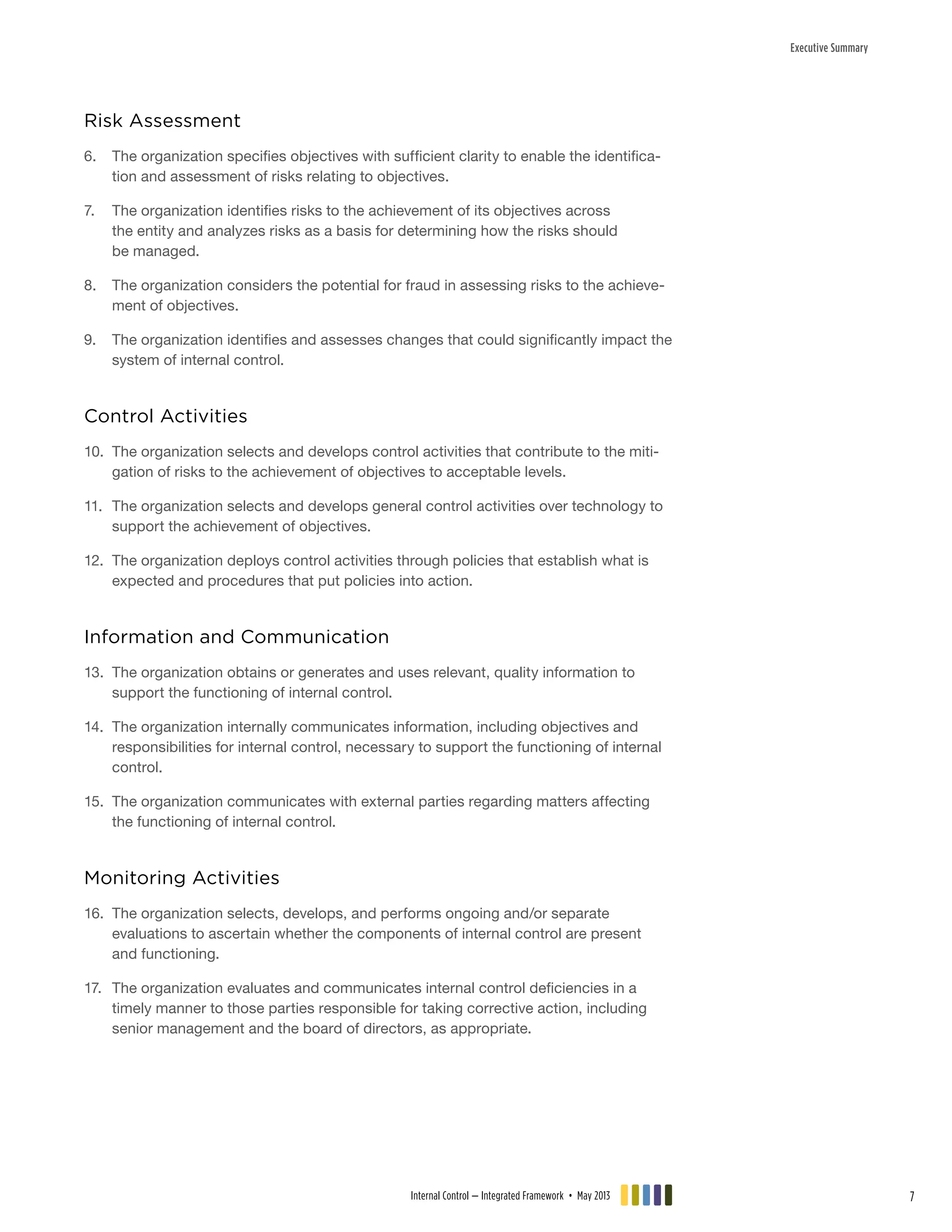 Executive Summary
Risk Assessment
6.	 The organization specifies objectives with sufficient clarity to enable the identifica-
tion and assessment of risks relating to objectives.
7.	 The organization identifies risks to the achievement of its objectives across
the entity and analyzes risks as a basis for determining how the risks should
be managed.
8.	 The organization considers the potential for fraud in assessing risks to the achieve-
ment of objectives.
9.	 The organization identifies and assesses changes that could significantly impact the
system of internal control.
Control Activities
10.	 The organization selects and develops control activities that contribute to the miti-
gation of risks to the achievement of objectives to acceptable levels.
11.	 The organization selects and develops general control activities over technology to
support the achievement of objectives.
12.	 The organization deploys control activities through policies that establish what is
expected and procedures that put policies into action.
Information and Communication
13.	 The organization obtains or generates and uses relevant, quality information to
support the functioning of internal control.
14.	 The organization internally communicates information, including objectives and
responsibilities for internal control, necessary to support the functioning of internal
control.
15.	 The organization communicates with external parties regarding matters affecting
the functioning of internal control.
Monitoring Activities
16.	 The organization selects, develops, and performs ongoing and/or separate
evaluations to ascertain whether the components of internal control are present
and functioning.
17.	 The organization evaluates and communicates internal control deficiencies in a
timely manner to those parties responsible for taking corrective action, including
senior management and the board of directors, as appropriate.
Internal Control — Integrated Framework • May 2013 7
 