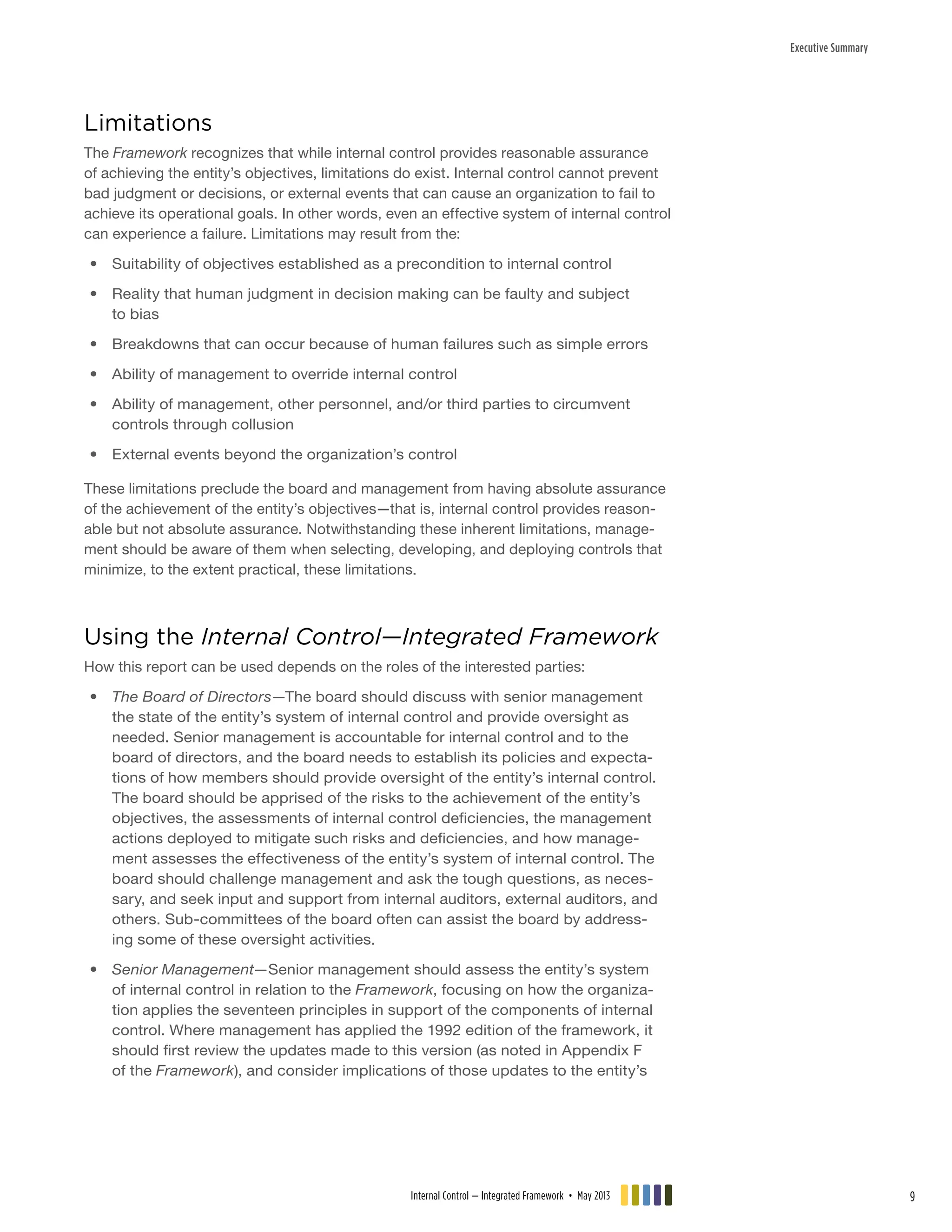 Executive Summary
Limitations
The Framework recognizes that while internal control provides reasonable assurance
of achieving the entity’s objectives, limitations do exist. Internal control cannot prevent
bad judgment or decisions, or external events that can cause an organization to fail to
achieve its operational goals. In other words, even an effective system of internal control
can experience a failure. Limitations may result from the:
•• Suitability of objectives established as a precondition to internal control
•• Reality that human judgment in decision making can be faulty and subject
to bias
•• Breakdowns that can occur because of human failures such as simple errors
•• Ability of management to override internal control
•• Ability of management, other personnel, and/or third parties to circumvent
controls through collusion
•• External events beyond the organization’s control
These limitations preclude the board and management from having absolute assurance
of the achievement of the entity’s objectives—that is, internal control provides reason-
able but not absolute assurance. Notwithstanding these inherent limitations, manage-
ment should be aware of them when selecting, developing, and deploying controls that
minimize, to the extent practical, these limitations.
Using the Internal Control—Integrated Framework
How this report can be used depends on the roles of the interested parties:
•• The Board of Directors—The board should discuss with senior management
the state of the entity’s system of internal control and provide oversight as
needed. Senior management is accountable for internal control and to the
board of directors, and the board needs to establish its policies and expecta-
tions of how members should provide oversight of the entity’s internal control.
The board should be apprised of the risks to the achievement of the entity’s
objectives, the assessments of internal control deficiencies, the management
actions deployed to mitigate such risks and deficiencies, and how manage-
ment assesses the effectiveness of the entity’s system of internal control. The
board should challenge management and ask the tough questions, as neces-
sary, and seek input and support from internal auditors, external auditors, and
others. Sub-committees of the board often can assist the board by address-
ing some of these oversight activities.
•• Senior Management—Senior management should assess the entity’s system
of internal control in relation to the Framework, focusing on how the organiza-
tion applies the seventeen principles in support of the components of internal
control. Where management has applied the 1992 edition of the framework, it
should first review the updates made to this version (as noted in Appendix F
of the Framework), and consider implications of those updates to the entity’s
Internal Control — Integrated Framework • May 2013 9
 