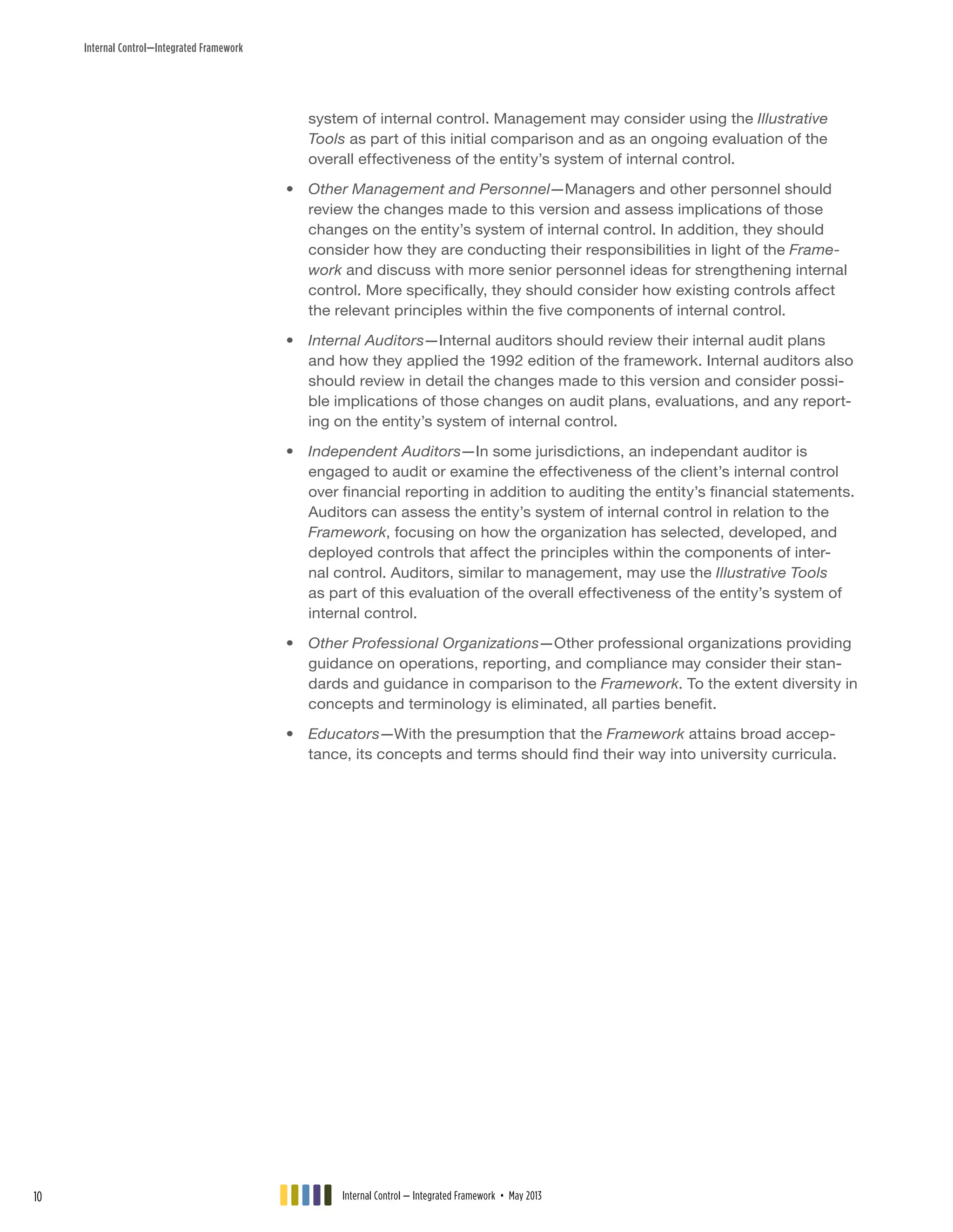 Internal Control—Integrated Framework
system of internal control. Management may consider using the Illustrative
Tools as part of this initial comparison and as an ongoing evaluation of the
overall effectiveness of the entity’s system of internal control.
•• Other Management and Personnel—Managers and other personnel should
review the changes made to this version and assess implications of those
changes on the entity’s system of internal control. In addition, they should
consider how they are conducting their responsibilities in light of the Frame-
work and discuss with more senior personnel ideas for strengthening internal
control. More specifically, they should consider how existing controls affect
the relevant principles within the five components of internal control.
•• Internal Auditors—Internal auditors should review their internal audit plans
and how they applied the 1992 edition of the framework. Internal auditors also
should review in detail the changes made to this version and consider possi-
ble implications of those changes on audit plans, evaluations, and any report-
ing on the entity’s system of internal control.
•• Independent Auditors—In some jurisdictions, an independant auditor is
engaged to audit or examine the effectiveness of the client’s internal control
over financial reporting in addition to auditing the entity’s financial statements.
Auditors can assess the entity’s system of internal control in relation to the
Framework, focusing on how the organization has selected, developed, and
deployed controls that affect the principles within the components of inter-
nal control. Auditors, similar to management, may use the Illustrative Tools
as part of this evaluation of the overall effectiveness of the entity’s system of
internal control.
•• Other Professional Organizations—Other professional organizations providing
guidance on operations, reporting, and compliance may consider their stan-
dards and guidance in comparison to the Framework. To the extent diversity in
concepts and terminology is eliminated, all parties benefit.
•• Educators—With the presumption that the Framework attains broad accep-
tance, its concepts and terms should find their way into university curricula.
Internal Control — Integrated Framework • May 201310
 