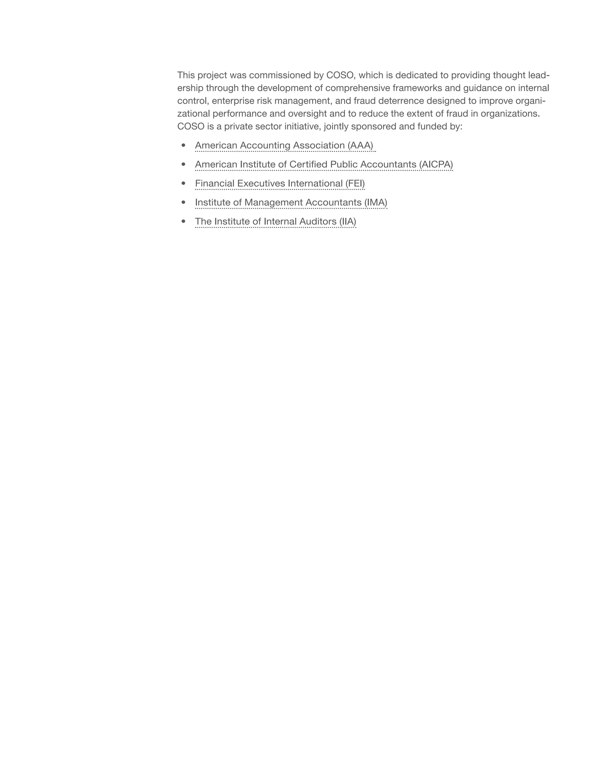 This project was commissioned by COSO, which is dedicated to providing thought lead-
ership through the development of comprehensive frameworks and guidance on internal
control, enterprise risk management, and fraud deterrence designed to improve organi-
zational performance and oversight and to reduce the extent of fraud in organizations.
COSO is a private sector initiative, jointly sponsored and funded by:
•• American Accounting Association (AAA)
•• American Institute of Certified Public Accountants (AICPA)
•• Financial Executives International (FEI)
•• Institute of Management Accountants (IMA)
•• The Institute of Internal Auditors (IIA)
 